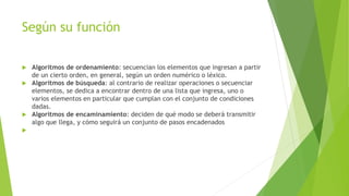 Según su función
 Algoritmos de ordenamiento: secuencian los elementos que ingresan a partir
de un cierto orden, en general, según un orden numérico o léxico.
 Algoritmos de búsqueda: al contrario de realizar operaciones o secuenciar
elementos, se dedica a encontrar dentro de una lista que ingresa, uno o
varios elementos en particular que cumplan con el conjunto de condiciones
dadas.
 Algoritmos de encaminamiento: deciden de qué modo se deberá transmitir
algo que llega, y cómo seguirá un conjunto de pasos encadenados

 