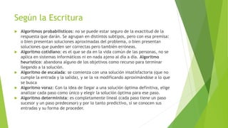 Según la Escritura
 Algoritmos probabilísticos: no se puede estar seguro de la exactitud de la
respuesta que darán. Se agrupan en distintos subtipos, pero con esa premisa:
o bien presentan soluciones aproximadas del problema, o bien presentan
soluciones que pueden ser correctas pero también erróneas.
 Algoritmo cotidiano: es el que se da en la vida común de las personas, no se
aplica en sistemas informáticos ni en nada ajeno al día a día. Algoritmo
heurístico: abandona alguno de los objetivos como recurso para terminar
llegando a la solución.
 Algoritmo de escalada: se comienza con una solución insatisfactoria (que no
cumple la entrada y la salida), y se la va modificando aproximándose a lo que
se busca
 Algoritmo voraz: Con la idea de llegar a una solución óptima definitiva, elige
analizar cada paso como único y elegir la solución óptima para ese paso.
 Algoritmo determinista: es completamente lineal (cada paso tiene un paso
sucesor y un paso predecesor) y por lo tanto predictivo, si se conocen sus
entradas y su forma de proceder.
 
