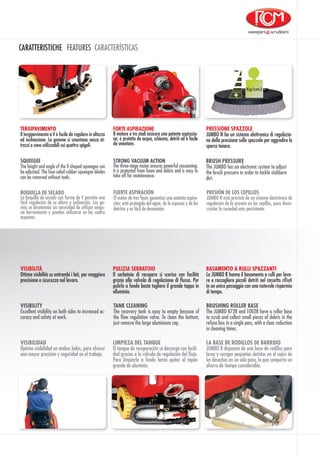 CARATTERISTICHE FEATURES CARACTERÍSTICAS
VISIBILITY
Excellent visibility on both sides to increased ac-
curacy and safety at work.
TANK CLEANING
The recovery tank is easy to empty because of
the flow regulation valve. To clean the bottom,
just remove the large aluminium cap.
BRUSHING ROLLER BASE
The JUMBO 872R and 1002R have a roller base
to scrub and collect small pieces of debris in the
refuse box in a single pass, with a clear reduction
in cleaning times.
VISIBILITÀ
Ottima visibilità su entrambi i lati, per maggiore
precisione e sicurezza nel lavoro.
PULIZIA SERBATOIO
Il serbatoio di recupero si scarica con facilità
grazie alla valvola di regolazione di flusso. Per
pulirlo a fondo basta togliere il grande tappo in
alluminio.
BASAMENTO A RULLI SPAZZANTI
Le JUMBO R hanno il basamento a rulli per lava-
re e raccogliere piccoli detriti nel cassetto rifiuti
in un unico passaggio con una notevole risparmio
di tempo.
VISIBILIDAD
Óptima visibilidad en ambos lados, para ofrecer
una mayor precisión y seguridad en el trabajo.
LIMPIEZA DEL TANQUE
El tanque de recuperación se descarga con facili-
dad gracias a la válvula de regulación del flujo.
Para limpiarlo a fondo basta quitar el tapón
grande de aluminio.
LA BASE DE RODILLOS DE BARRIDO
JUMBO R disponen de una base de rodillos para
lavar y recoger pequeños detritos en el cajón de
los desechos en un solo paso, lo que comporta un
ahorro de tiempo considerable.
PRESSIONE SPAZZOLE
JUMBO N ha un sistema elettronico di regolazio-
ne della pressione sulle spazzole per aggredire lo
sporco tenace.
TERGIPAVIMENTO
Il tergipavimento a V è facile da regolare in altezza
ed inclinazione. Le gomme si smontano senza at-
trezzi e sono utilizzabili sui quattro spigoli.
FORTE ASPIRAZIONE
Il motore a tre stadi assicura una potente aspirazio-
ne; è protetto da acqua, schiuma, detriti ed è facile
da smontare.
PRESIÓN DE LOS CEPILLOS
JUMBO N está provista de un sistema electrónico de
regulación de la presión en los cepillos, para desin-
crustar la suciedad más persistente.
BOQUILLA DE SECADO
La boquilla de secado con forma de V permite una
fácil regulación de su altura e inclinación. Las go-
mas se desmontan sin necesidad de utilizar ningu-
na herramienta y pueden utilizarse en las cuatro
esquinas.
FUERTE ASPIRACIÓN
El motor de tres fases garantiza una potente aspira-
ción; está protegido del agua, de la espuma y de los
detritos y es fácil de desmontar.
BRUSH PRESSURE
The JUMBO has an electronic system to adjust
the brush pressure in order to tackle stubborn
dirt.
SQUEEGEE
The height and angle of the V-shaped squeegee can
be adjusted. The four-sided rubber squeegee blades
can be removed without tools.
STRONG VACUUM ACTION
The three-stage motor ensures powerful vacuuming;
it is protected from foam and debris and is easy to
take off for maintenance.
 