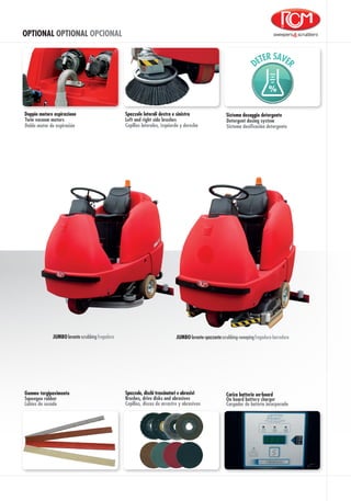 OPTIONAL OPTIONAL OPCIONAL
Spazzole laterali destra e sinistra
Cepillos laterales, izquierda y derecha
Left and right side brushes
%
Doble motor de aspiración
Doppio motore aspirazione
Twin vacuum motors
Sistema dosaggio detergente
Detergent dosing system
Sistema dosificación detergente
fregadoralavante scrubbingJUMBO fregadora-barredoralavante-spazzantescrubbing-sweepingJUMBO
Spazzole, dischi trascinatori e abrasivi
Brushes, drive disks and abrasives
Cepillos, discos de arrastre y abrasivos
Gomme tergipavimento
Squeegee rubber
Labios de secado
Carica batterie on-board
On board battery charger
Cargador de batería incorporado
 