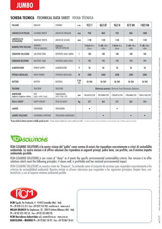 RCM S.p.A. Via Tiraboschi, 4 - 41043 Casinalbo (Mo) - Italy
Ph +39 059 515 311 Fax +39 059 510 783 rcm@rcm.it - www.rcm.it
MILAN BRANCH Via Stephenson, 32 - 20019 Settimo Milanese (Mi) - Italy
Ph +39 02 335 103 53 - Fax +39 02 335 003 20
RCM Barredoras Industriales s.l. ventas@rcm.eu - www.rcm.eu
BARCELONA - MADRID Ph +34 93 867 50 92 - Fax +34 93 867 36 65
Modelconfigurationlevelsandoptionalextrasmayvaryaccordingtospecificmarketorlegalrequirements.Alldatacontainedinthispublicationispurelyindicative.RCMmaychangethemodelsdescribedinthispublicationatanytimeforreasonsofatechnicalorcommercialnature.rev.25/17
SCHEDA TECNICA TECHNICAL DATA SHEET FICHA TÉCNICA
JUMBO
LARGHEZZA DI PULIZIA CLEANING WIDTH ANCHO DE FREGADO mm 950 860 950 860 1000
LARGHEZZA DI
ASCIUGATURA SQUEEGEE WIDTH ANCHO DE SECADO mm 1100 1100 1100 1100 1100
NUMERO/TIPO SPAZZOLE
NUMBER/
TYPE OF BRUSHES
NÚMERO/
TIPO DE CEPILLOS
2 dischi discs
discos
2 rulli rollers
rullos
2 dischi discs
discos
2 rulli rollers
rullos
2 rulli rollers
rullos
SERBATOIO SOLUZIONE SOLUTION TANK DEPÓSITO AGUA LIMPIA l 180 180 180 180 180
SERBATOIO RECUPERO RECOVERY TANK DEPÓSITO AGUA SUCIA l 195 195 195 195 195
ALIMENTAZIONE POWER SUPPLY ALIMENTACIÓN V 36 36 36 36 36
POTENZA INSTALLATA RATED POWER POTENCIA INSTALADA W 3300 3300 3300 3300 3300
BATTERIE BATTERY BATERÍAS V-Ah
(5h)
36-360 36-360 36-360 36-360 36-360
TRAZIONE TRACTION TRACCIÓN Elettronica anteriore Electronic front Electrónica delantera
DIMENSIONI
lunghezza x larghezza x altezza
SIZE
length x width x height
DIMENSIONES
ancho x largo x alto
mm 1815x975x1570 1815x960x1570 1785x975x1570 1785x960x1570 1785x1110x1570
PESO A VUOTO* EMPTY WEIGHT * PESO EN VACÍO* Kg 377 365 377 365 370
LAVANTE SCRUBBING FREGADORA • •
LAVANTE-SPAZZANTE SCRUBBING-SWEEPING FREGADORA-BARREDORA • • •
ITALIANO ENGLISH ESPAÑOL u.m. 952 T 862 RT 962 N 872 RN 1002 RN
*Il peso include le batterie riportate in tabella quando previste *El peso incluye la batería tal y como se indica en la tabla *Le poids comprend celui des batteries qui sont reportées dans le tableau quand nécessaires
RCM CLEANING SOLUTIONS è la nostra visione del "pulito" come somma di azioni che rispondano concretamente a criteri di sostenibilità
ambientale. La nostra mission è di offrire soluzioni che rispondano ai seguenti principi: pulire bene, con profitto, con il minimo impatto
ambientale possibile.
RCM CLEANING SOLUTIONS es nuestra visión de "limpieza". Se entiende como el conjunto de acciones que responden concretamente a los
criterios de sostenibilidad ambiental. Nuestra misión es ofrecer soluciones que respondan a los siguientes principios: limpiar bien, con:
beneficios y con el impacto mínimo ambiental posible.
RCM CLEANING SOLUTIONS is our vision of “clean” as it meets the specific environmental sustainability criteria. Our mission is to offer
solutions which meet the following principles: it cleans well, is profitable and has minimal environmental impact.
 