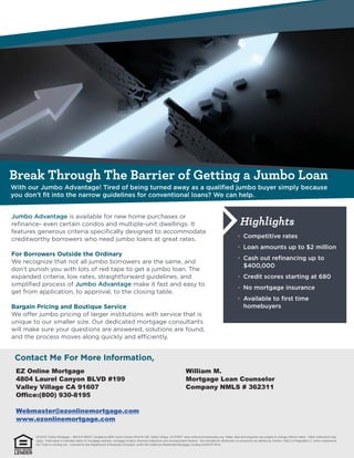 Break Through The Barrier of Getting a Jumbo Loan
Highlights
EZ Online Mortgage
4804 Laurel Canyon BLVD #199
Valley Village CA 91607
Office:(800) 930-8195
Webmaster@ezonlinemortgage.com
www.ezonlinemortgage.com
William M.
Mortgage Loan Counselor
Company NMLS # 362311
2016 EZ Online Mortgage – NMLS # 362311 located at 4804 Laurel Canyon Blvd #1199, Valley Village, CA 91607. www.nmlsconsumeraccess.org. Rates, fees and programs are subject to change without notice. Other restrictions may
apply. Information is intended solely for mortgage bankers, mortgage brokers, financial institutions and correspondent lenders. Not intended for distribution to consumers as defined by Section 1026.2 of Regulation Z, which implements
the Truth-in-Lending Act. Licensed by the Department of Business Oversight, under the California Residential Mortgage Lending Act(01871814)
 