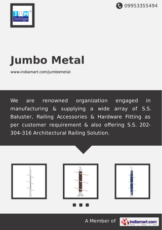 09953355494
A Member of
Jumbo Metal
www.indiamart.com/jumbometal
We are renowned organization engaged in
manufacturing & supplying a wide array of S.S.
Baluster, Railing Accessories & Hardware Fitting as
per customer requirement & also oﬀering S.S. 202-
304-316 Architectural Railing Solution.
 