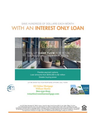 EZ Online Mortgage
William Martin
800-930-8195
wmartin@ezonlinemortgage.com
2016 EZ Online Mortgage â€“ NMLS # 362311 located at 4804 Laurel Canyon Blvd #1199, Valley Village, CA 91607.
www.nmlsconsumeraccess.org. Rates, fees and programs are subject to change without notice. Other restrictions may apply.
Information is intended solely for mortgage bankers, mortgage brokers, financial institutions and correspondent lenders. Not intended
for distribution to consumers as defined by Section 1026.2 of Regulation Z, which implements the Truth-in-Lending Act. Licensed by
the Department of Business Oversight, under the California Residential Mortgage Lending Act (01871814)
 