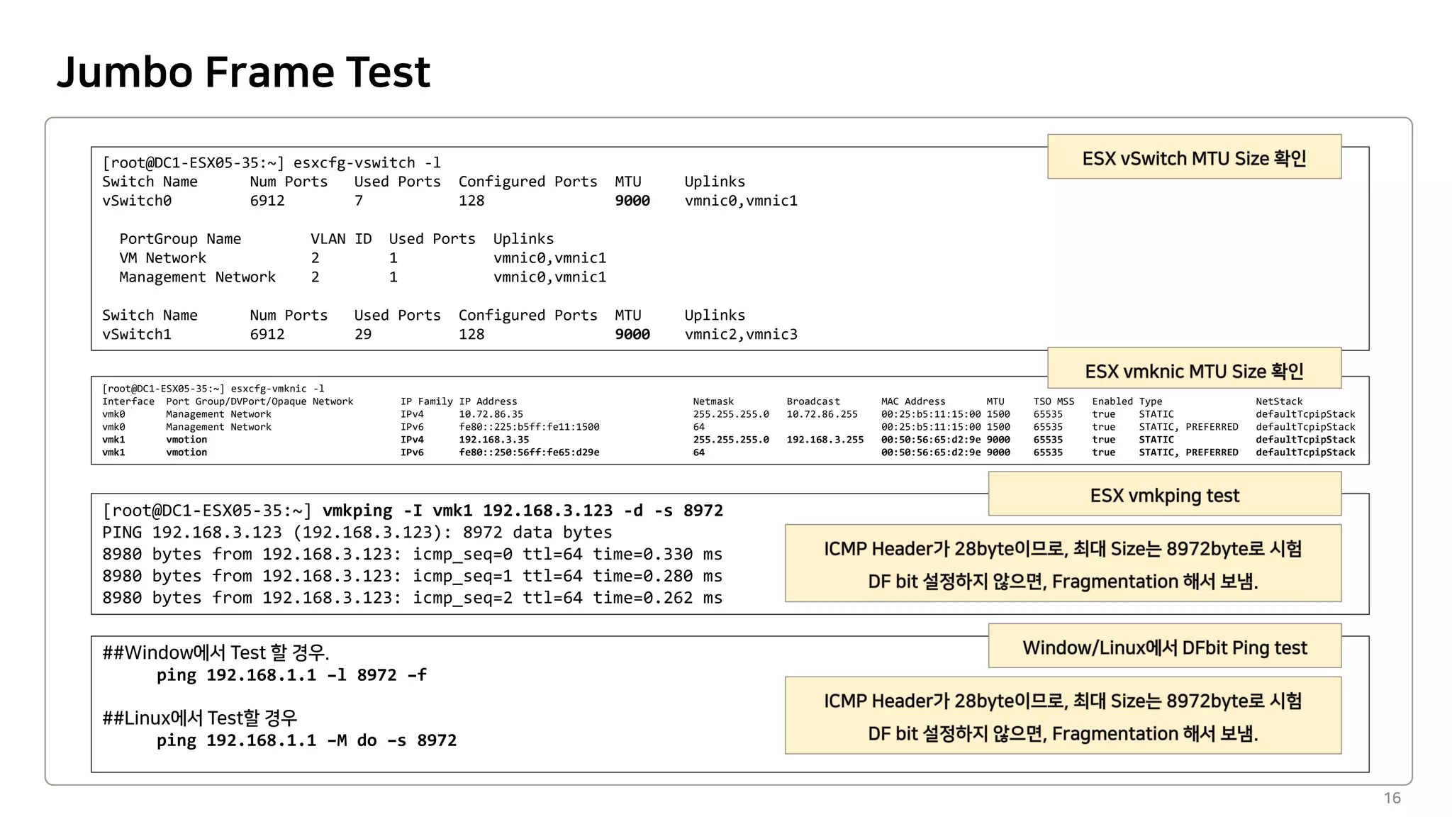 Jumbo Frame Test
16
[root@DC1-ESX05-35:~] esxcfg-vswitch -l
Switch Name Num Ports Used Ports Configured Ports MTU Uplinks
vSwitch0 6912 7 128 9000 vmnic0,vmnic1
PortGroup Name VLAN ID Used Ports Uplinks
VM Network 2 1 vmnic0,vmnic1
Management Network 2 1 vmnic0,vmnic1
Switch Name Num Ports Used Ports Configured Ports MTU Uplinks
vSwitch1 6912 29 128 9000 vmnic2,vmnic3
[root@DC1-ESX05-35:~] esxcfg-vmknic -l
Interface Port Group/DVPort/Opaque Network IP Family IP Address Netmask Broadcast MAC Address MTU TSO MSS Enabled Type NetStack
vmk0 Management Network IPv4 10.72.86.35 255.255.255.0 10.72.86.255 00:25:b5:11:15:00 1500 65535 true STATIC defaultTcpipStack
vmk0 Management Network IPv6 fe80::225:b5ff:fe11:1500 64 00:25:b5:11:15:00 1500 65535 true STATIC, PREFERRED defaultTcpipStack
vmk1 vmotion IPv4 192.168.3.35 255.255.255.0 192.168.3.255 00:50:56:65:d2:9e 9000 65535 true STATIC defaultTcpipStack
vmk1 vmotion IPv6 fe80::250:56ff:fe65:d29e 64 00:50:56:65:d2:9e 9000 65535 true STATIC, PREFERRED defaultTcpipStack
[root@DC1-ESX05-35:~] vmkping -I vmk1 192.168.3.123 -d -s 8972
PING 192.168.3.123 (192.168.3.123): 8972 data bytes
8980 bytes from 192.168.3.123: icmp_seq=0 ttl=64 time=0.330 ms
8980 bytes from 192.168.3.123: icmp_seq=1 ttl=64 time=0.280 ms
8980 bytes from 192.168.3.123: icmp_seq=2 ttl=64 time=0.262 ms
ping 192.168.1.1 –l 8972 –f
ping 192.168.1.1 –M do –s 8972
 