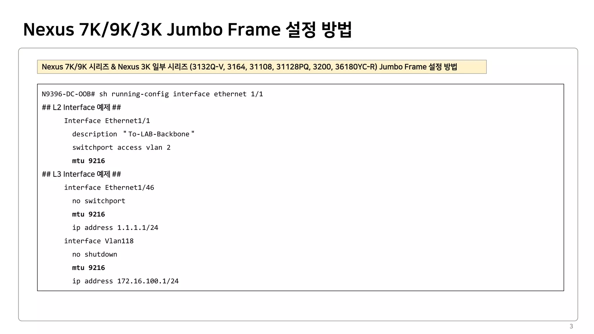 Nexus 7K/9K/3K Jumbo Frame 설정 방법
3
N9396-DC-OOB# sh running-config interface ethernet 1/1
Interface Ethernet1/1
description To-LAB-Backbone
switchport access vlan 2
mtu 9216
interface Ethernet1/46
no switchport
mtu 9216
ip address 1.1.1.1/24
interface Vlan118
no shutdown
mtu 9216
ip address 172.16.100.1/24
 