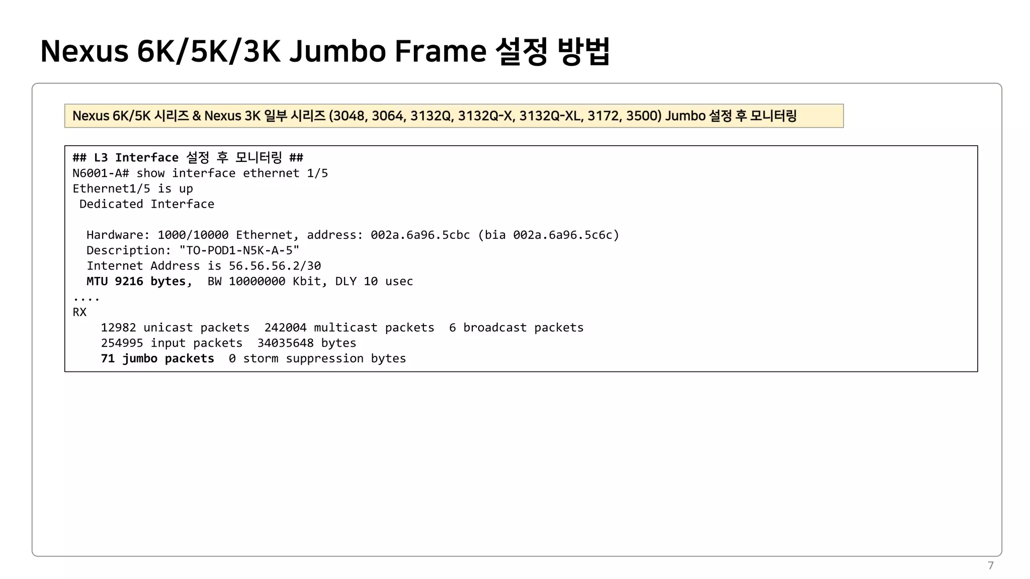 Nexus 6K/5K/3K Jumbo Frame 설정 방법
7
## L3 Interface ##
N6001-A# show interface ethernet 1/5
Ethernet1/5 is up
Dedicated Interface
Hardware: 1000/10000 Ethernet, address: 002a.6a96.5cbc (bia 002a.6a96.5c6c)
Description: "TO-POD1-N5K-A-5"
Internet Address is 56.56.56.2/30
MTU 9216 bytes, BW 10000000 Kbit, DLY 10 usec
....
RX
12982 unicast packets 242004 multicast packets 6 broadcast packets
254995 input packets 34035648 bytes
71 jumbo packets 0 storm suppression bytes
 