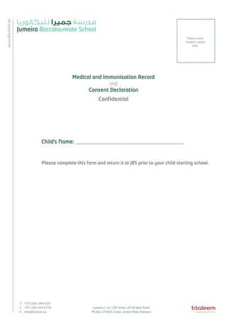 ae 
jbschool.www.T: +971 (0)4 344 6931 
F: +971 (0)4 344 6754 
Jumeira 1, on 53B Street, off Al Wasl Road 
E: info@jbschool.ae 
PO Box 211829, Dubai, United Arab Emirates Medical and Immunisation Record 
and 
Consent Declaration 
Confidential 
Please insert 
student’s photo 
here. 
Child’s Name: _________________________________________ 
Please complete this form and return it to JBS prior to your child starting school. 
 