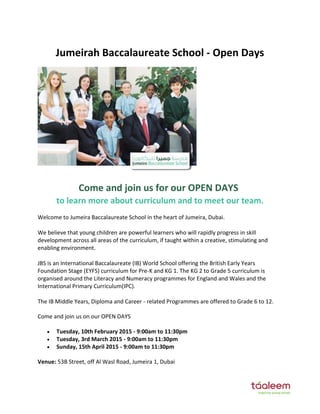 Jumeirah Baccalaureate School - Open Days
Come and join us for our OPEN DAYS
to learn more about curriculum and to meet our team.
Welcome to Jumeira Baccalaureate School in the heart of Jumeira, Dubai.
We believe that young children are powerful learners who will rapidly progress in skill
development across all areas of the curriculum, if taught within a creative, stimulating and
enabling environment.
JBS is an International Baccalaureate (IB) World School offering the British Early Years
Foundation Stage (EYFS) curriculum for Pre-K and KG 1. The KG 2 to Grade 5 curriculum is
organised around the Literacy and Numeracy programmes for England and Wales and the
International Primary Curriculum(IPC).
The IB Middle Years, Diploma and Career - related Programmes are offered to Grade 6 to 12.
Come and join us on our OPEN DAYS
 Tuesday, 10th February 2015 - 9:00am to 11:30pm
 Tuesday, 3rd March 2015 - 9:00am to 11:30pm
 Sunday, 15th April 2015 - 9:00am to 11:30pm
Venue: 53B Street, off Al Wasl Road, Jumeira 1, Dubai
 