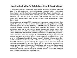 Jumeirah Park Villas for Sale & Rent- Fine & Country Dubai
A residential property community from master developer, Nakheel, Jumeirah
Park is a new residential community located between Sheikh Zayed Road
Interchange 5 and 6, close to the area known as ‘New Dubai’. Jumeirah Park is
conveniently located close to Palm Jumeirah, Ibn Battuta Mall, Dubai Media and
Internet City, and the five star hotels and beaches of Jumeirah Beach
Road, while also providing easy access to Dubai’s main arterial road, Sheikh
Zayed Road.
Spreading across an area of 370 hectares, the community comprises more than
2,000 three, four and five-bedroom villas combined with parks, eco-friendly
outdoor spaces and other amenities. Jumeirah Park is centered between
Jumeirah Islands, Jumeirah Village, and Jumeirah Golf Estates. The self-
contained area has a community centre, department store, bank, post
office, pharmacy and cafes, as well as a shopping centre including restaurants.
The estimated population of the community will be 10,000 when fully occupied.
There are three basic villa designs at Jumeirah Park; Heritage, Regional and
Legacy. The Heritage villas are spacious three bedroom residences with a total
area of 3997 square feet (335.56 square metres). Regional villas comprise four
and five bedroom residences, with a total area between 5071 and 5449 square
feet (471.1 to 506.2 square metres). The Legacy villas are between 4851 and
5479 square feet (450.67 and 509 square metres). All provide generous living
space, and are designed for modern family living with large open living spaces
overlooking the back garden. Generous guest rooms and
bedrooms, terraces, and well-designed kitchens feature. Each villa is designed
with a garage and a beautiful large back yard.
 