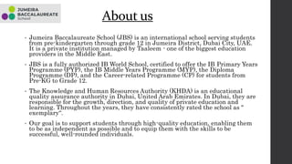 About us
• Jumeira Baccalaureate School (JBS) is an international school serving students
from pre-kindergarten through grade 12 in Jumeira District, Dubai City, UAE.
It is a private institution managed by Taaleem - one of the biggest education
providers in the Middle East.
• JBS is a fully authorized IB World School, certified to offer the IB Primary Years
Programme (PYP), the IB Middle Years Programme (MYP), the Diploma
Programme (DP), and the Career-related Programme (CP) for students from
Pre-KG to Grade 12.
• The Knowledge and Human Resources Authority (KHDA) is an educational
quality assurance authority in Dubai, United Arab Emirates. In Dubai, they are
responsible for the growth, direction, and quality of private education and
learning. Throughout the years, they have consistently rated the school as "
exemplary“.
• Our goal is to support students through high-quality education, enabling them
to be as independent as possible and to equip them with the skills to be
successful, well-rounded individuals.
 