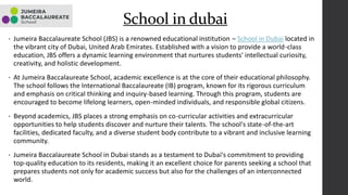 • Jumeira Baccalaureate School (JBS) is a renowned educational institution – School in Dubai located in
the vibrant city of Dubai, United Arab Emirates. Established with a vision to provide a world-class
education, JBS offers a dynamic learning environment that nurtures students' intellectual curiosity,
creativity, and holistic development.
• At Jumeira Baccalaureate School, academic excellence is at the core of their educational philosophy.
The school follows the International Baccalaureate (IB) program, known for its rigorous curriculum
and emphasis on critical thinking and inquiry-based learning. Through this program, students are
encouraged to become lifelong learners, open-minded individuals, and responsible global citizens.
• Beyond academics, JBS places a strong emphasis on co-curricular activities and extracurricular
opportunities to help students discover and nurture their talents. The school's state-of-the-art
facilities, dedicated faculty, and a diverse student body contribute to a vibrant and inclusive learning
community.
• Jumeira Baccalaureate School in Dubai stands as a testament to Dubai's commitment to providing
top-quality education to its residents, making it an excellent choice for parents seeking a school that
prepares students not only for academic success but also for the challenges of an interconnected
world.
School in dubai
 