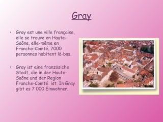 Gray Gray est une ville française, elle se trouve en Haute-Saône, elle-même en Franche-Comté. 7000 personnes habitent là-bas. Gray ist eine französiche Stadt, die in der Haute-Saône und der Region Franche-Comté  ist. In Gray gibt es 7 000 Einwohner. 