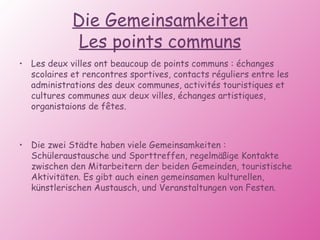 Die Gemeinsamkeiten Les points communs Les deux villes ont beaucoup de points communs : échanges scolaires et rencontres sportives, contacts réguliers entre les administrations des deux communes, activités touristiques et cultures communes aux deux villes, échanges artistiques, organistaions de fêtes. Die zwei Städte haben viele Gemeinsamkeiten : Schüleraustausche und Sporttreffen, regelmäßige Kontakte zwischen den Mitarbeitern der beiden Gemeinden, touristische Aktivitäten. Es gibt auch einen gemeinsamen kulturellen, künstlerischen Austausch, und Veranstaltungen von Festen. 