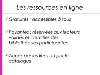 Gratuites : accessibles à tous
Payantes : réservées aux lecteurs
validés et identifiés des
bibliothèques participantes
Accès par les liens ou par le
catalogue
Les ressources en ligne
 