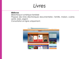 Livres
Bibliovox
Bibliothèque numérique familiale
Propose des livres électroniques documentaires : famille, maison, cuisine,
santé, loisirs, argent.
Consultation en ligne uniquement.
 
 