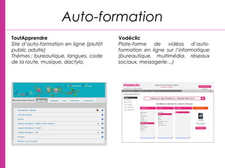 Auto-formation
ToutApprendre
Site d’auto-formation en ligne (plutôt
public adulte)
Thèmes : bureautique, langues, code
de la route, musique, dactylo.
 
Vodéclic
Plate-forme de vidéos d’auto-
formation en ligne sur l’informatique
(bureautique, multimédia, réseaux
sociaux, messagerie…)
 
 
