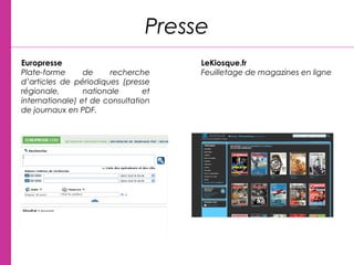 Presse
Europresse
Plate-forme de recherche
d’articles de périodiques (presse
régionale, nationale et
internationale) et de consultation
de journaux en PDF.
 
LeKiosque.fr
Feuilletage de magazines en ligne
 
 