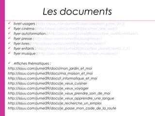 Les documents
 livret usagers : http://issuu.com/jumel39/docs/depliant_jumel_2013
 flyer cinéma : http://issuu.com/Jumel39/docs/flyer_arte_vod/1
 flyer autoformation : http://issuu.com/Jumel39/docs/flyer_autoformation/1
 flyer presse : http://issuu.com/Jumel39/docs/presse/1
 flyer livres : http://issuu.com/Jumel39/docs/flyer_livres/1
 flyer enfants : http://issuu.com/Jumel39/docs/flyer_planet_nemo_1_/1
 flyer musique : http://issuu.com/Jumel39/docs/flyer_musique/1
 Affiches thématiques :
http://issuu.com/jumel39/docs/mon_jardin_et_moi
http://issuu.com/jumel39/docs/ma_maison_et_moi
http://issuu.com/jumel39/docs/l_informatique_et_moi
http://issuu.com/jumel39/docs/je_veux_cuisiner
http://issuu.com/jumel39/docs/je_veux_voyager
http://issuu.com/jumel39/docs/je_veux_prendre_soin_de_moi
http://issuu.com/jumel39/docs/je_veux_apprendre_une_langue
http://issuu.com/jumel39/docs/je_recherche_un_emploi
http://issuu.com/jumel39/docs/je_passe_mon_code_de_la_route
 