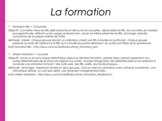La formation
 Formation REL = 1/2 journée
Objectif : Connaître mieux les REL déjà existantes et découvrir les nouvelles ; désacraliser les REL, les connaître de manière
plus approfondie, réfléchir sur les usages professionnels ; savoir soi-même présenter les REL, échanger, prendre
conscience de sa propre maîtrise de l'offre
Méthode : Atelier : chaque groupe devant un ordinateur choisit une REL à étudier en particulier ; chaque groupe
présente au reste de l'assistance la REL qu'il a étudié plus particulièrement, les autres sont libres de le questionner
livret formation REL : http://issuu.com/Jumel39/docs/livret_formation_rel/1
 Atelier médiation = 1 journée
Objectif : savoir où en est chaque bibliothèque depuis la dernière formation, premier bilan, permet également aux
autres bibliothécaires de se situer par rapport aux autres ; booster l'imagination des bibliothécaires en les amenant à
construire une animation incluant : des outils web, des REL JuMEL, leur fonds physique…
Méthode : échanges ; assistance divisée en deux groupes, chacun crée son animation avec certaines contraintes : une
thématique définie, un outil web défini, une dimension intergénérationnelle…
livret atelier médiation : http://issuu.com/Jumel39/docs/livret_formation_mediation/1
 