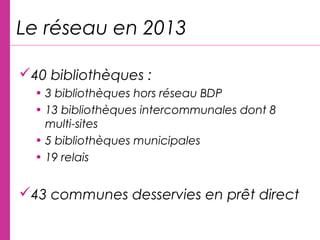 Le réseau en 2013
40 bibliothèques :
• 3 bibliothèques hors réseau BDP
• 13 bibliothèques intercommunales dont 8
multi-sites
• 5 bibliothèques municipales
• 19 relais
43 communes desservies en prêt direct
 