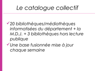 20 bibliothèques/médiathèques
informatisées du département + la
M.D.J. + 3 bibliothèques hors lecture
publique
Une base fusionnée mise à jour
chaque semaine
Le catalogue collectif
 