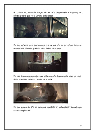 10
A continuación, vemos la imagen de una niña despertando a tu papa y se
puede apreciar que por la ventana entra el sol.
En esta próxima toma encontramos que va una niña en la mañana hacia su
escuela y va cantando y viendo hacia afuera del autobús.
En esta imagen se aprecia a una niña pequeña desayunando antes de partir
hacia la escuela tomando un vaso de JUMEX.
En esta escena la niña se encuentra recostada en su habitación jugando con
su osito de peluche.
 