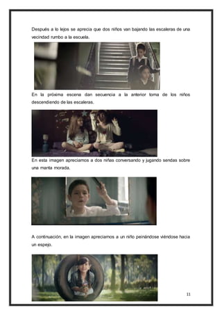 11
Después a lo lejos se aprecia que dos niños van bajando las escaleras de una
vecindad rumbo a la escuela.
En la próxima escena dan secuencia a la anterior toma de los niños
descendiendo de las escaleras.
En esta imagen apreciamos a dos niñas conversando y jugando sendas sobre
una manta morada.
A continuación, en la imagen apreciamos a un niño peinándose viéndose hacia
un espejo.
 