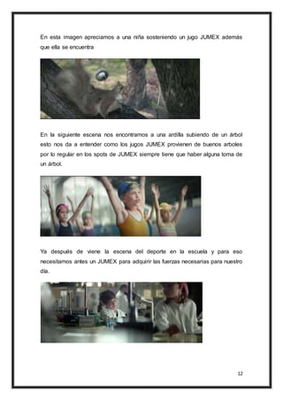 12
En esta imagen apreciamos a una niña sosteniendo un jugo JUMEX además
que ella se encuentra
En la siguiente escena nos encontramos a una ardilla subiendo de un árbol
esto nos da a entender como los jugos JUMEX provienen de buenos arboles
por lo regular en los spots de JUMEX siempre tiene que haber alguna toma de
un árbol.
Ya después de viene la escena del deporte en la escuela y para eso
necesitamos antes un JUMEX para adquirir las fuerzas necesarias para nuestro
día.
 