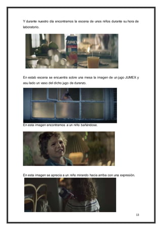 13
Y durante nuestro día encontramos la escena de unos niños durante su hora de
laboratorio.
En estab escena se encuentra sobre una mesa la imagen de un jugo JUMEX y
asu lado un vaso del dicho jugo de duranzo.
En esta imagen encontramos a un niño bañándose.
En esta imagen se aprecia a un niño mirando hacia arriba con una expresión.
 