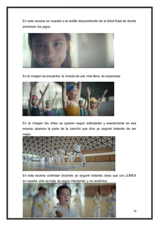 16
En esta escena se muestra a la ardilla descendiendo de el árbol frutal de donde
provienen los jugos.
En la imagen se encuentra la mirada de una niña llena de esperanza.
En la imagen las niñas se quieren seguir esforzando y exactamente en esa
escena aparece la parte de la canción que dice yo seguiré tratando de ser
mejor.
En esta escena continúan diciendo yo seguiré tratando ósea que con JUMEX
en nuestra vida se trata de seguir intentando y no rendirnos.
 