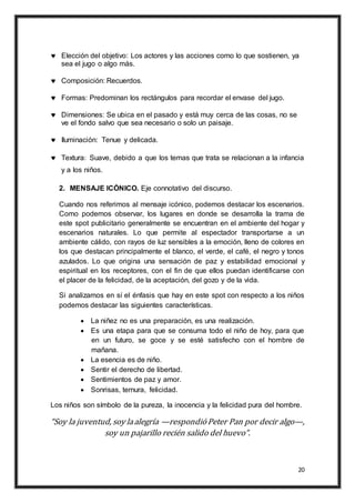 20
 Elección del objetivo: Los actores y las acciones como lo que sostienen, ya
sea el jugo o algo más.
 Composición: Recuerdos.
 Formas: Predominan los rectángulos para recordar el envase del jugo.
 Dimensiones: Se ubica en el pasado y está muy cerca de las cosas, no se
ve el fondo salvo que sea necesario o solo un paisaje.
 Iluminación: Tenue y delicada.
 Textura: Suave, debido a que los temas que trata se relacionan a la infancia
y a los niños.
2. MENSAJE ICÓNICO. Eje connotativo del discurso.
Cuando nos referimos al mensaje icónico, podemos destacar los escenarios.
Como podemos observar, los lugares en donde se desarrolla la trama de
este spot publicitario generalmente se encuentran en el ambiente del hogar y
escenarios naturales. Lo que permite al espectador transportarse a un
ambiente cálido, con rayos de luz sensibles a la emoción, lleno de colores en
los que destacan principalmente el blanco, el verde, el café, el negro y tonos
azulados. Lo que origina una sensación de paz y estabilidad emocional y
espiritual en los receptores, con el fin de que ellos puedan identificarse con
el placer de la felicidad, de la aceptación, del gozo y de la vida.
Si analizamos en sí el énfasis que hay en este spot con respecto a los niños
podemos destacar las siguientes características.
 La niñez no es una preparación, es una realización.
 Es una etapa para que se consuma todo el niño de hoy, para que
en un futuro, se goce y se esté satisfecho con el hombre de
mañana.
 La esencia es de niño.
 Sentir el derecho de libertad.
 Sentimientos de paz y amor.
 Sonrisas, ternura, felicidad.
Los niños son símbolo de la pureza, la inocencia y la felicidad pura del hombre.
“Soy la juventud, soy laalegría —respondióPeter Pan por decir algo—,
soy un pajarillo recién salido del huevo”.
 