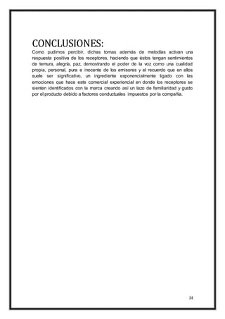 24
CONCLUSIONES:
Como pudimos percibir, dichas tomas además de melodías activan una
respuesta positiva de los receptores, haciendo que éstos tengan sentimientos
de ternura, alegría, paz, demostrando el poder de la voz como una cualidad
propia, personal, pura e inocente de los emisores y el recuerdo que en ellos
suele ser significativo, un ingrediente exponencialmente ligado con las
emociones que hace este comercial experiencial en donde los receptores se
sienten identificados con la marca creando así un lazo de familiaridad y gusto
por el producto debido a factores conductuales impuestos por la compañía.
 