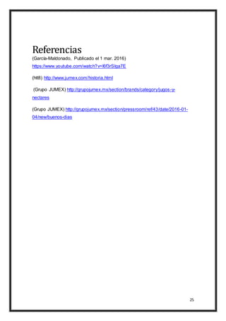 25
Referencias
(García-Maldonado, Publicado el 1 mar. 2016)
https://www.youtube.com/watch?v=l6f3rSlga7E
(htt8) http://www.jumex.com/historia.html
(Grupo JUMEX) http://grupojumex.mx/section/brands/category/jugos-y-
nectares
(Grupo JUMEX) http://grupojumex.mx/section/pressroom/ref/43/date/2016-01-
04/new/buenos-dias
 