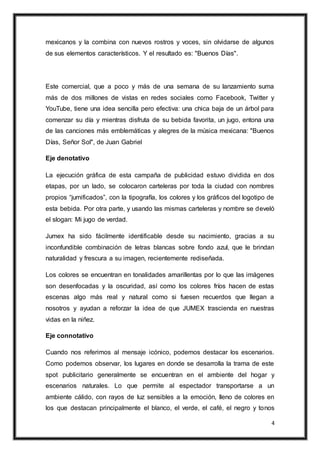 4
mexicanos y la combina con nuevos rostros y voces, sin olvidarse de algunos
de sus elementos característicos. Y el resultado es: "Buenos Días".
Este comercial, que a poco y más de una semana de su lanzamiento suma
más de dos millones de vistas en redes sociales como Facebook, Twitter y
YouTube, tiene una idea sencilla pero efectiva: una chica baja de un árbol para
comenzar su día y mientras disfruta de su bebida favorita, un jugo, entona una
de las canciones más emblemáticas y alegres de la música mexicana: "Buenos
Días, Señor Sol", de Juan Gabriel
Eje denotativo
La ejecución gráfica de esta campaña de publicidad estuvo dividida en dos
etapas, por un lado, se colocaron carteleras por toda la ciudad con nombres
propios “jumificados”, con la tipografía, los colores y los gráficos del logotipo de
esta bebida. Por otra parte, y usando las mismas carteleras y nombre se develó
el slogan: Mi jugo de verdad.
Jumex ha sido fácilmente identificable desde su nacimiento, gracias a su
inconfundible combinación de letras blancas sobre fondo azul, que le brindan
naturalidad y frescura a su imagen, recientemente rediseñada.
Los colores se encuentran en tonalidades amarillentas por lo que las imágenes
son desenfocadas y la oscuridad, así como los colores fríos hacen de estas
escenas algo más real y natural como si fuesen recuerdos que llegan a
nosotros y ayudan a reforzar la idea de que JUMEX trascienda en nuestras
vidas en la niñez.
Eje connotativo
Cuando nos referimos al mensaje icónico, podemos destacar los escenarios.
Como podemos observar, los lugares en donde se desarrolla la trama de este
spot publicitario generalmente se encuentran en el ambiente del hogar y
escenarios naturales. Lo que permite al espectador transportarse a un
ambiente cálido, con rayos de luz sensibles a la emoción, lleno de colores en
los que destacan principalmente el blanco, el verde, el café, el negro y tonos
 
