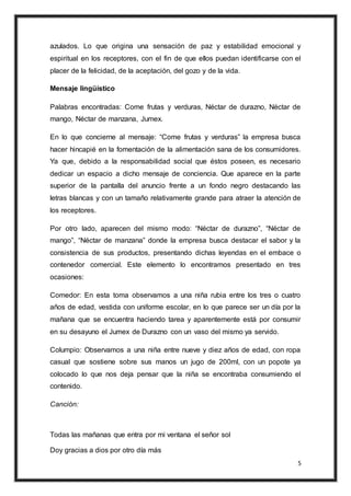 5
azulados. Lo que origina una sensación de paz y estabilidad emocional y
espiritual en los receptores, con el fin de que ellos puedan identificarse con el
placer de la felicidad, de la aceptación, del gozo y de la vida.
Mensaje lingüístico
Palabras encontradas: Come frutas y verduras, Néctar de durazno, Néctar de
mango, Néctar de manzana, Jumex.
En lo que concierne al mensaje: “Come frutas y verduras” la empresa busca
hacer hincapié en la fomentación de la alimentación sana de los consumidores.
Ya que, debido a la responsabilidad social que éstos poseen, es necesario
dedicar un espacio a dicho mensaje de conciencia. Que aparece en la parte
superior de la pantalla del anuncio frente a un fondo negro destacando las
letras blancas y con un tamaño relativamente grande para atraer la atención de
los receptores.
Por otro lado, aparecen del mismo modo: “Néctar de durazno”, “Néctar de
mango”, “Néctar de manzana” donde la empresa busca destacar el sabor y la
consistencia de sus productos, presentando dichas leyendas en el embace o
contenedor comercial. Este elemento lo encontramos presentado en tres
ocasiones:
Comedor: En esta toma observamos a una niña rubia entre los tres o cuatro
años de edad, vestida con uniforme escolar, en lo que parece ser un día por la
mañana que se encuentra haciendo tarea y aparentemente está por consumir
en su desayuno el Jumex de Durazno con un vaso del mismo ya servido.
Columpio: Observamos a una niña entre nueve y diez años de edad, con ropa
casual que sostiene sobre sus manos un jugo de 200ml, con un popote ya
colocado lo que nos deja pensar que la niña se encontraba consumiendo el
contenido.
Canción:
Todas las mañanas que entra por mi ventana el señor sol
Doy gracias a dios por otro día más
 