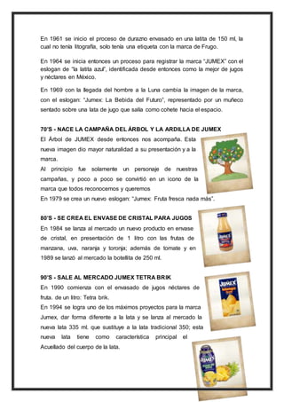7
En 1961 se inicio el proceso de durazno envasado en una latita de 150 ml, la
cual no tenía litografía, solo tenía una etiqueta con la marca de Frugo.
En 1964 se inicia entonces un proceso para registrar la marca “JUMEX” con el
eslogan de “la latita azul”, identificada desde entonces como la mejor de jugos
y néctares en México.
En 1969 con la llegada del hombre a la Luna cambia la imagen de la marca,
con el eslogan: “Jumex: La Bebida del Futuro”, representado por un muñeco
sentado sobre una lata de jugo que salía como cohete hacia el espacio.
70’S - NACE LA CAMPAÑA DEL ÁRBOL Y LA ARDILLA DE JUMEX
El Árbol de JUMEX desde entonces nos acompaña. Esta
nueva imagen dio mayor naturalidad a su presentación y a la
marca.
Al principio fue solamente un personaje de nuestras
campañas, y poco a poco se convirtió en un icono de la
marca que todos reconocemos y queremos
En 1979 se crea un nuevo eslogan: “Jumex: Fruta fresca nada más”.
80’S - SE CREA EL ENVASE DE CRISTAL PARA JUGOS
En 1984 se lanza al mercado un nuevo producto en envase
de cristal, en presentación de 1 litro con las frutas de
manzana, uva, naranja y toronja; además de tomate y en
1989 se lanzó al mercado la botellita de 250 ml.
90’S - SALE AL MERCADO JUMEX TETRA BRIK
En 1990 comienza con el envasado de jugos néctares de
fruta. de un litro: Tetra brik.
En 1994 se logra uno de los máximos proyectos para la marca
Jumex, dar forma diferente a la lata y se lanza al mercado la
nueva lata 335 ml. que sustituye a la lata tradicional 350; esta
nueva lata tiene como característica principal el
Acuellado del cuerpo de la lata.
 
