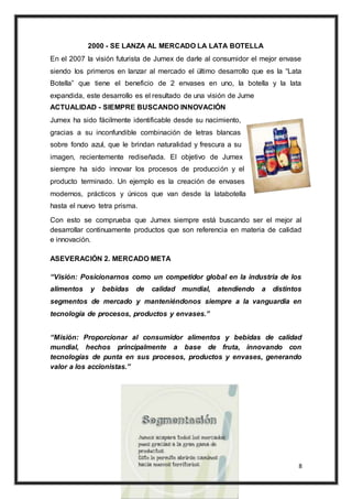 8
2000 - SE LANZA AL MERCADO LA LATA BOTELLA
En el 2007 la visión futurista de Jumex de darle al consumidor el mejor envase
siendo los primeros en lanzar al mercado el último desarrollo que es la “Lata
Botella” que tiene el beneficio de 2 envases en uno, la botella y la lata
expandida, este desarrollo es el resultado de una visión de Jume
ACTUALIDAD - SIEMPRE BUSCANDO INNOVACIÓN
Jumex ha sido fácilmente identificable desde su nacimiento,
gracias a su inconfundible combinación de letras blancas
sobre fondo azul, que le brindan naturalidad y frescura a su
imagen, recientemente rediseñada. El objetivo de Jumex
siempre ha sido innovar los procesos de producción y el
producto terminado. Un ejemplo es la creación de envases
modernos, prácticos y únicos que van desde la latabotella
hasta el nuevo tetra prisma.
Con esto se comprueba que Jumex siempre está buscando ser el mejor al
desarrollar continuamente productos que son referencia en materia de calidad
e innovación.
ASEVERACIÓN 2. MERCADO META
“Visión: Posicionarnos como un competidor global en la industria de los
alimentos y bebidas de calidad mundial, atendiendo a distintos
segmentos de mercado y manteniéndonos siempre a la vanguardia en
tecnología de procesos, productos y envases.”
“Misión: Proporcionar al consumidor alimentos y bebidas de calidad
mundial, hechos principalmente a base de fruta, innovando con
tecnologías de punta en sus procesos, productos y envases, generando
valor a los accionistas.”
 