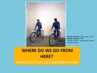 WHERE DO WE GO FROM HERE?  Selections from La Colección Jumex Cattelán, Maurizio  (1960, Padova, Italy)  Dynamo Secession , 1997 Bicycles, dynamos, steel supports, cables and electric lights 