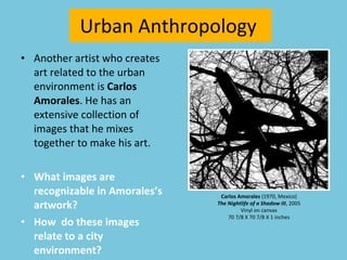 Another artist who creates art related to the urban environment is  Carlos Amorales . He has an extensive collection of images that he mixes together to make his art.  What images are recognizable in Amorales’s artwork? How  do these images relate to a city environment? Urban Anthropology  Carlos Amorales  (1970, Mexico) The Nightlife of a Shadow III , 2005 Vinyl on canvas 70 7/8 X 70 7/8 X 1 inches 