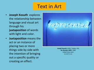 Text in Art Joseph Kosuth   explores the relationship between language and visual art through his  juxtaposition  of words with light and color. Juxtaposition  means the act or an instance of placing two or more things side by side with the intention of bringing out a specific quality or creating an effect.  Joseph Kosuth  (1945, Toledo, OH) No Number #001 , 1989 Cobalt blue neon 11 X 67.3 cm 