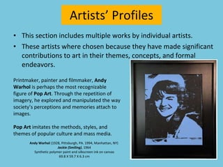 This section includes multiple works by individual artists. These artists where chosen because they have made significant contributions to art in their themes, concepts, and formal endeavors. Artists’ Profiles Printmaker, painter and filmmaker,  Andy Warhol  is perhaps the most recognizable figure of  Pop Art . Through the repetition of imagery, he explored and manipulated the way society’s perceptions and memories attach to images. Pop Art  imitates the methods, styles, and themes of popular culture and mass media. Andy Warhol  (1928, Pittsburgh, PA. 1994, Manhattan, NY)  Jackie (Smiling) , 1964 Synthetic polymer paint and silkscreen ink on canvas 69.8 X 59.7 X 6.3 cm 