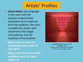 Artists’ Profiles Jenny Holzer  uses language in her work with the purpose of generating awareness and a response from the audience. Her texts inundate the viewer with statements that target consumerism and the injustices of humankind. Where else can you see streaming words made of LED lights?  What other theme from this exhibition does this work relate to? Jenny Holzer  (1950, Gallipolis, OH) Looming , 2004 Stainless Steel, red and white LED lights 13.6 X 11.1 cm, Length: Variable 