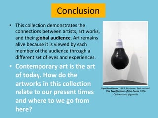 This collection demonstrates the connections between artists, art works, and their  global audience . Art remains alive because it is viewed by each member of the audience through a different set of eyes and experiences.  Contemporary art is the art of today. How do the artworks in this collection relate to our present times and where to we go from here? Conclusion Ugo Rondinone  (1963, Brunnen, Switzerland) The Twelfth Hour of the Poem , 2006 Cast wax and pigments 
