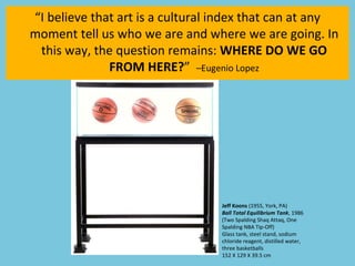 “ I believe that art is a cultural index that can at any moment tell us who we are and where we are going. In this way, the question remains:  WHERE DO WE GO FROM HERE? ”  –Eugenio Lopez Jeff Koons  (1955, York, PA)  Ball Total Equilibrium Tank , 1986 (Two Spalding Shaq Attaq, One Spalding NBA Tip-Off)  Glass tank, steel stand, sodium chloride reagent, distilled water, three basketballs 152 X 129 X 39.5 cm 