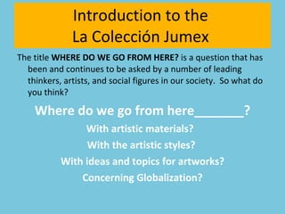 The title  WHERE DO WE GO FROM HERE?  is a question that has been and continues to be asked by a number of leading thinkers, artists, and social figures in our society.  So what do you think? Where do we go from here_______? With artistic materials?  With the artistic styles?  With ideas and topics for artworks? Concerning Globalization? Introduction to the  La Colección Jumex  