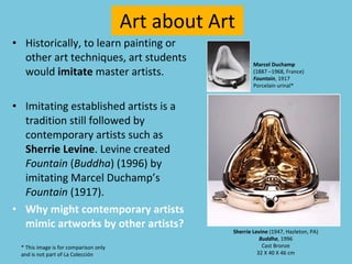 Art about Art Historically, to learn painting or other art techniques, art students would  imitate  master artists.  Imitating established artists is a tradition still followed by contemporary artists such as  Sherrie Levine . Levine created  Fountain  ( Buddha ) (1996) by imitating Marcel Duchamp’s   Fountain  (1917). Why might contemporary artists mimic artworks by other artists? Sherrie Levine  (1947, Hazleton, PA) Buddha , 1996 Cast Bronze 32 X 40 X 46 cm Marcel Duchamp   (1887 –1968, France)  Fountain , 1917 Porcelain urinal* * This image is for comparison only  and is not part of La Colección 