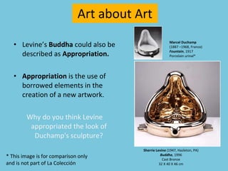 Levine’s  Buddha  could also be described as  Appropriation. Appropriation  is the use of borrowed elements in the creation of a new artwork. Why do you think Levine appropriated the look of Duchamp's sculpture? Art about Art Marcel Duchamp   (1887 –1968, France)  Fountain , 1917 Porcelain urinal* Sherrie Levine  (1947, Hazleton, PA) Buddha , 1996 Cast Bronze 32 X 40 X 46 cm * This image is for comparison only  and is not part of La Colección 