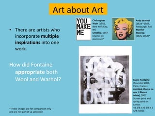 There are artists who incorporate  multiple inspirations  into one work.  How did Fontaine  appropriate  both Wool and Warhol? Art about Art Claire Fontaine  (Founded 2004, Paris, France) Untitled (One is no one / Blanco Mate) , 2007 Screen print and spray paint on canvas 48 3/8 x 36 5/8 x 1 5/8 inches Andy Warhol  (1928 –1987, Pittsburgh, PA)  Marilyn Monroe ,   (1926-1962)* Christopher Wool  (1955, New York City, NY) Untitled , 1997 Enamel on aluminum* * These images are for comparison only  and are not part of La Colección 