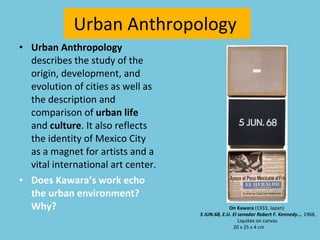 Urban Anthropology  Urban Anthropology  describes the study of the origin, development, and evolution of cities as well as the description and comparison of  urban life  and  culture . It also reflects the identity of Mexico City as a magnet for artists and a vital international art center. Does Kawara’s work echo the urban environment? Why? On Kawara  (1933, Japan)    5 JUN.68, E.U. El senador Robert F. Kennedy… , 1968, Liquitex on canvas 20 x 25 x 4 cm  